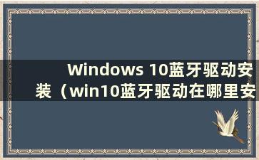 Windows 10蓝牙驱动安装（win10蓝牙驱动在哪里安装）